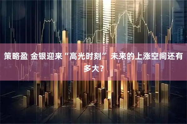 策略盈 金银迎来“高光时刻” 未来的上涨空间还有多大？