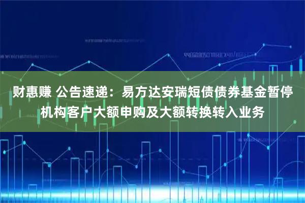 财惠赚 公告速递：易方达安瑞短债债券基金暂停机构客户大额申购及大额转换转入业务