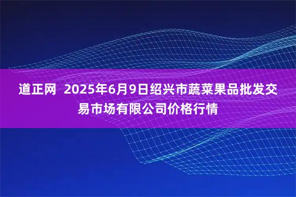 道正网  2025年6月9日绍兴市蔬菜果品批发交易市场有限公司价格行情