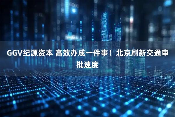 GGV纪源资本 高效办成一件事！北京刷新交通审批速度