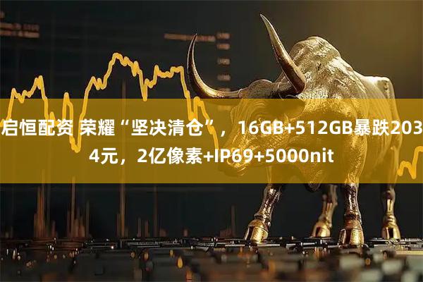 启恒配资 荣耀“坚决清仓”，16GB+512GB暴跌2034元，2亿像素+IP69+5000nit