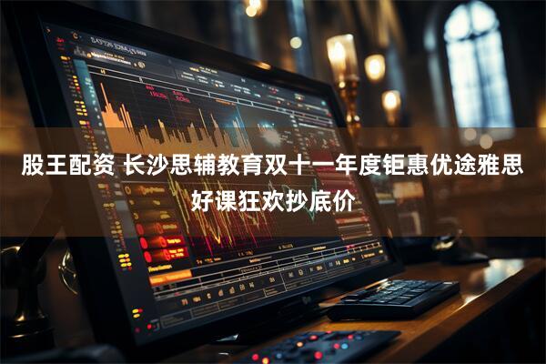 股王配资 长沙思辅教育双十一年度钜惠优途雅思好课狂欢抄底价