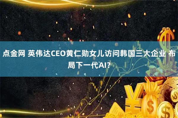 点金网 英伟达CEO黄仁勋女儿访问韩国三大企业 布局下一代AI？